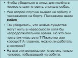 Чтобы убедиться в этом, для полёта в космос стали готовить сначала собак. Уже второй спутник вышел на орбиту с пассажиром на борту. Пассажира звали Лайка. Так убедились, что живые существа могут жить в невесомости хотя бы непродолжительное время. Но что они при этом чувствуют? Плохо им или хорошо? А