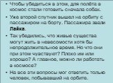 Чтобы убедиться в этом, для полёта в космос стали готовить сначала собак. Уже второй спутник вышел на орбиту с пассажиром на борту. Пассажира звали Лайка. Так убедились, что живые существа могут жить в невесомости хотя бы непродолжительное время. Но что они при этом чувствуют? Плохо им или хорошо? А