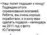 Наш полет подошел к концу! Подведем итоги соревнования экипажей. Ребята, вы очень хорошо поработали, и я хочу вам сделать подарок – календарь на 2011 год с фото Ю.Гагарина!