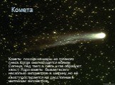 Комета. Кометы похожи на шары из грязного снега. Когда они находятся вблизи Солнца, лёд тает, а пыль и газ образуют хвост. Ядро кометы бывает всего несколько километров в ширину, но её хвост простирается на расстояние в миллионы километров.
