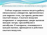 Сейчас нередко можно видеть работу специальных аппаратов, применяемых для окраски стен, где краску распыляет сжатый воздух. Сжатым воздухом открывают и закрывают двери вагонов поездов метро, троллейбусов и автобусов. Стоп-краны, имеющиеся в каждом вагоне, приводятся в действие сжатым воздухом.