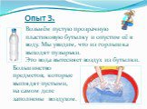 Опыт 3. Возьмём пустую прозрачную пластиковую бутылку и опустим её в воду. Мы увидим, что из горлышка выходят пузырьки. Это вода вытесняет воздух из бутылки. Большинство предметов, которые выглядят пустыми, на самом деле заполнены воздухом.