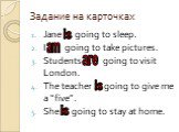 Задание на карточках. Jane … going to sleep. I … going to take pictures. Students … going to visit London. The teacher … going to give me a “five”. She … going to stay at home. is am are