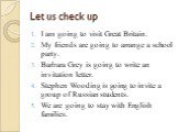 Let us check up. I am going to visit Great Britain. My friends are going to arrange a school party. Barbara Grey is going to write an invitation letter. Stephen Wooding is going to invite a group of Russian students. We are going to stay with English families.