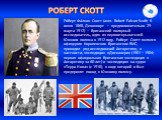 Ро́берт Фа́лкон Скотт (англ. Robert Falcon Scott; 6 июня 1868, Девонпорт — предположительно 29 марта 1912) — британский полярный исследователь, один из первооткрывателей Южного полюса в 1912 году. Роберт Скотт являлся офицером Королевских британских ВМС, проводил ряд исследований Антарктики, в частн