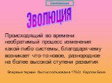 Эволюция. Происходящий во времени необратимый процесс изменения какой-либо системы, благодаря чему возникает что-то новое, разнородное на более высокой ступени развития. Впервые термин был использован в 1762г. Карлом Бонэ