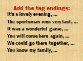 Add the tag endings: It's a lovely evening, … The sportsman runs very fast, … It was a wonderful game, … You will come here again, … We could go there together, … You know my family, …