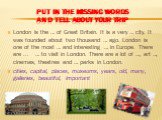 put in the missing words and Tell about your trip. London is the … of Great Britain. It is a very … city. It was founded about two thousand … ago. London is one of the most … and interesting … in Europe. There are ... … to visit in London. There are a lot of …, art …, cinemas, theatres and … parks i