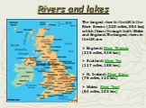 Rivers and lakes. The longest river in the UK is the River Severn (220 miles, 354 km) which flows through both Wales and England.The longest rivers in the UK are: England: River Thames (215 miles, 346 km) Scotland: River Tay (117 miles, 188 km) N. Ireland: River Bann (76 miles, 122 km) Wales: River 