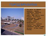 ГОРОД БРАЗИЛИА. Это третья по времени основания столица государства Бразилия. Город был заложен 1 апреля 1960 года на плато Серрадо. Его считают архитектурным чудом Латинской Америки. Автором домов, расположенных в центральных кварталах столицы, стал самый знаменитый зодчий второй половины XX века О