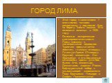 ГОРОД ЛИМА. Этот город с населением 7 миллионов человек расположен у подножия Анд на берегу Тихого океана. Его основали испанцы в 1535 году. Основные исторические достопримечательности Лимы связаны с колониальным периодом. Туристам предлагается посетить главную площадь – Пласа де Армас (Площадь Оруж