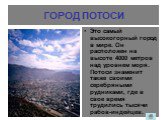 ГОРОД ПОТОСИ. Это самый высокогорный город в мире. Он расположен на высоте 4000 метров над уровнем моря. Потоси знаменит также своими серебряными рудниками, где в свое время трудились тысячи рабов-индейцев.