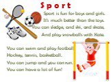Sport is fun for boys and girls. It’s much better than the toys. You can sledge, and ski, and skate, And play snowballs with Kate. You can swim and play football, Hockey, tennis, basketball. You can jump and you can run. You can have a lot of fun! S p o r t