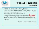 Форма и высота волны. Из-за уменьшения глубины и увеличения трения частиц воды о дно волна меняет форму и преобразуется в огромный бурун всей массой обрушивающийся на сушу. Бурун – пенистая волна.