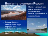 Волга – это символ России. Долина Волги – сама по себе чудо природы. Её необозримые дали дополняют красоту реки. Волга – дивный мир покоя и отдыха, вдохновитель поэтов, художников и композиторов.