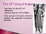 The 25th king of England. Was born on the 24th of December Was the last son of his father. Took power in his arms while his brother was captured by German Emperor.