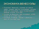 ЭКОНОМИКА ВЕНЕСУЭЛЫ. Экономика Венесуэлы основана на добыче нефти, которая даёт 90 % экспортных доходов, более 50 % доходной части государственного бюджета и около 30 % ВВП. Экспорт из Венесуэлы идет в основном в США (более 42 % в 2007 году). Основной поставщик импорта в Венесуэлу — США (27 % в 2007