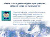 Океан – это единое водное пространство, которое нигде не прерывается. Название «океан» происходит от имени мифической реки Океан, которая по представлениям вавилонян и египтян омывала плоский диск суши. По мере накопления географических знаний стало ясно, что материки омывает не река, но название «О