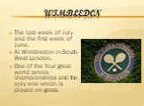 Wimbledon. The last week of July and the first week of June. At Wimbledon in South-West London. One of the four great world tennis championships and the only one which is played on grass.