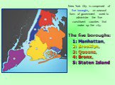 The five boroughs: 1: Manhattan, 2: Brooklyn, 3: Queens, 4: Bronx, 5: Staten Island. New York City is comprised of five boroughs, an unusual form of government used to administer the five constituent counties that make up the city.