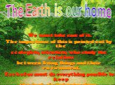 We must take care of it. The importance of this is pointed out by the ecologists, scientists, who study the relations between living things and their environment. Each of us must do everything possible to keep the land, air and water clean. The Earth is our home