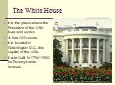 The White House. It is the place where the President of the USA lives and works. It has 123 rooms. It is located in Washington D.C., the capital of the USA. It was built in 1792-1800 on Pennsylvania Avenue.