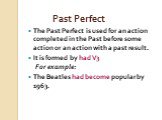 Past Perfect. The Past Perfect is used for an action completed in the Past before some action or an action with a past result. It is formed by had V3 For example: The Beatles had become popular by 1963.