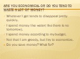 Are you economical or do you tend to waste a lot of money? Whatever I get tends to disappear pretty quickly. I spend money like water( like there is no tomorrow). I spend money according to my budget. Not that I am greedy, but I try to economize. Do you save money? What for?