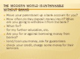 The modern world is unthinkable without banks. Have your parents set up a bank account for you? How often do they deposit money into it? When are you going to withdraw it from the bank? What for? for my further education, etc. Are you for or against borrowing money from banks? lend/loan you money, a
