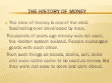 The history of money. The idea of money is one of the most fascinating ever developed by man. Thousands of years ago money was not used, the «barter» system existed. People exchanged goods with each other. Then such things as beads, shells, salt, skins and even cattle came to be used as money. But t