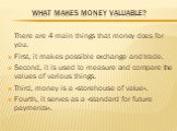 What makes money valuable? There are 4 main things that money does for you. First, it makes possible exchange and trade. Second, it is used to measure and compare the values of various things. Third, money is a «storehouse of value». Fourth, it serves as a «standard for future payments».