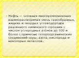 Нефть — сложная многокомпонентная взаиморастворимая смесь газообразных, жидких и твердых углеводородов различного химичского строения с числом углеродных атомов до 100 и более с примесью гетероорганических соединений серы, азота, кислорода и некоторых металлов.