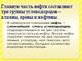 Главную часть нефти составляют три группы углеводородов – алканы, арены и нафтены . В химическом отношении нефть – сложнейшая смесь углеводородов, подразделяющаяся на две группы – тяжелую и легкую нефть. Легкая нефть содержит примерно на два процента меньше углерода, чем тяжелая, зато соответственно