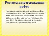 Ресурсы и месторождения нефти. Мировые извлекаемые запасы нефти оцениваются в 141,3 миллиарда тонн. Этих запасов при нынешних объемах добычи нефти хватит на 42 года. Из них 66,4 % расположено в странах Ближнего и Среднего Востока.