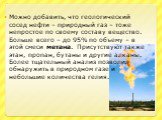 Можно добавить, что геологический сосед нефти – природный газ – тоже непростое по своему составу вещество. Больше всего – до 95% по объему – в этой смеси метана. Присутствуют также этан, пропан, бутаны и другие алканы. Более тщательный анализ позволил обнаружить в природном газе и небольшие количест