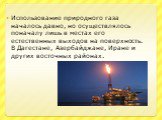 Использование природного газа началось давно, но осуществлялось поначалу лишь в местах его естественных выходов на поверхность. В Дагестане, Азербайджане, Иране и других восточных районах.