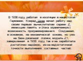 В 1936 году, работая в изоляции в нацистской Германии, Конрад Цузе начал работу над своим первым вычислителем сериии Z, имеющим память и (пока ограниченную) возможность программирования. Созданная, в основном, на механической основе, но уже на базе двоичной логики, модель Z1, завершённая в 1938 году