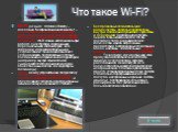 Что такое Wi-Fi? Wi-Fi (от англ. Wireless Fidelity -- дословно "Беспроводная надежность") -- беспроводная технология соединения компьютеров в сеть или подключения их к Интернету, основанная на использовании радиоволн. Wi-Fi можно использовать при работе с ноутбуками, карманными персональны Что такое Wi-Fi? Wi-Fi (от англ. Wireless Fidelity -- дословно "Беспроводная надежность") -- беспроводная технология соединения компьютеров в сеть или подключения их к Интернету, основанная на использовании радиоволн. Wi-Fi можно использовать при работе с ноутбуками, карманными персональны