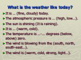 What is the weather like today? It is … (fine, cloudy) today. The atmospheric pressure is … (high, low…). The sun is shining (It is raining). It is … (warm, cold). The temperature is …-… degrees (below, above) zero. The wind is blowing from the (south, north, south-east…). The wind is (warm, cold, s