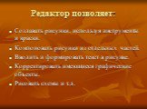 Редактор позволяет: Создавать рисунки, используя инструменты и краски. Компоновать рисунки из отдельных частей. Вводить и формировать текст в рисунке. Корректировать имеющиеся графические объекты. Рисовать схемы и т.д.