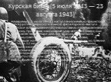 Курская битва(5 июля 1943 — 23 августа 1943). Начавшемуся 5 июля 1943 г. наступлению немецко-фашистских войск против северного и южного фасов Курского выступа советское командование противопоставило прочную активную оборону. Противник, наносивший удар на Курск с севера, был остановлен через четыре д