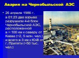 Авария на Чернобыльской АЭС. 26 апреля 1986 г. в 01:23 два взрыва разрушили 4-й блок Чернобыльской АЭС, расположенной в ~ 100 км к северу от Киева (~2, 5 млн. чел.) и всего в 3 км к Ю-В от г. Припяти (~50 тыс. чел.)