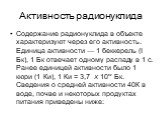 Активность радионуклида. Содержание радионуклида в объекте характеризуют через его активность. Единица активности — 1 беккерель (I Бк), 1 Бк отвечает одному распаду в 1 с. Ранее единицей активности было 1 кюри (1 Ки), 1 Ки = 3,7 х 10'° Бк. Сведения о средней активности 40К в воде, почве и некоторых 