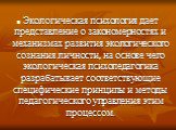 Экологическая психология дает представление о закономерностях и механизмах развития экологического сознания личности, на основе чего экологическая психопедагогика разрабатывает соответствующие специфические принципы и методы педагогического управления этим процессом.