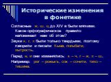 Согласные ж, ш, ц до XIV в были мягкими. Какое орфографическое правило напоминает нам об этом? Звуки к, г, х были только твердыми, поэтому говорили и писали Кыев, погыбати, хытрость. Перед е, и они изменялись: к – ч, г – ж, х – ш. Например: рог – рожькъ, сок – сочити, тихо – тишина.