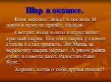 Шар в окошке. Коля заболел. Лежит в постели. И никто к нему не придёт. Нельзя. Смотрит Коля в окно и вдруг видит красный шарик. Постоял шарик у самого стекла и стал прыгать. Это Миша за верёвочку шарик дёргает. А рядом ребята стоят и советы дают. Радостно стало Коле. Хорошо, когда о тебе друзья помн