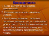 Признаки текста: 1. Текст состоит из нескольких предложений. 2. Предложения в тексте связаны по смыслу. 3. Текст имеет название – заголовок. Заголовок указывает на то, о чём пойдёт речь в тексте. Текст без заголовка всегда может быть озаглавлен, потому что заголовок связан с основной мыслью текста.