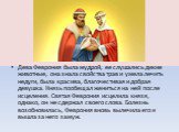 Дева Феврония была мудрой, ее слушались дикие животные, она знала свойства трав и умела лечить недуги, была красива, благочестивая и добрая девушка. Князь пообещал жениться на ней после исцеления. Святая Феврония исцелила князя, однако, он не сдержал своего слова. Болезнь возобновилась, Феврония вно