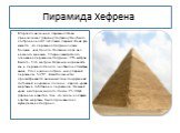 Пирамида Хефрена . Вторая по величине пирамида Гизы принадлежит фараону Хефрену. Она была построена на 40 лет позже первой. Иной раз кажется, что пирамида Хефрена даже больше, чем Хеопса. На самом деле она немного меньше. Сторона квадратного основания пирамиды Хефрена - 215 метров. Высота - 136 метр