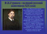 В.И.Суриков –великий русский живописец XIX века. Все без исключения исследователи считают его произведения вершиной реализма в исторической живописи русского и мирового искусства XIX века. Его полотна, посвященные поворотным моментам в судьбе России, всегда затрагивали в зрителях самые глубинные стр